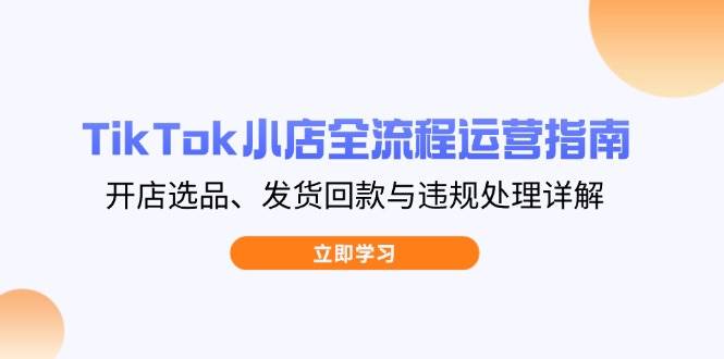 (4.13)TikTok小店全流程运营指南，开店选品、发货回款与违规处理详解